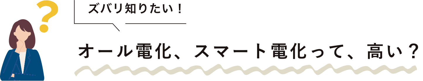 ズバリ知りたい！ オール電化、スマート電化って、高い？